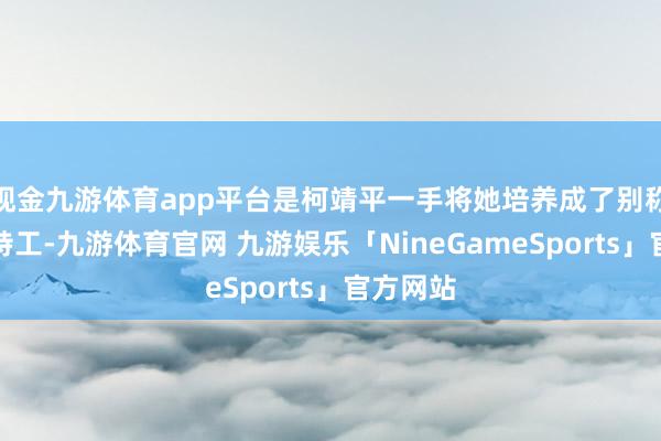 现金九游体育app平台是柯靖平一手将她培养成了别称出色的特工-九游体育官网 九游娱乐「NineGameSports」官方网站