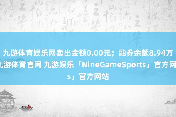 九游体育娱乐网卖出金额0.00元；融券余额8.94万-九游体育官网 九游娱乐「NineGameSports」官方网站