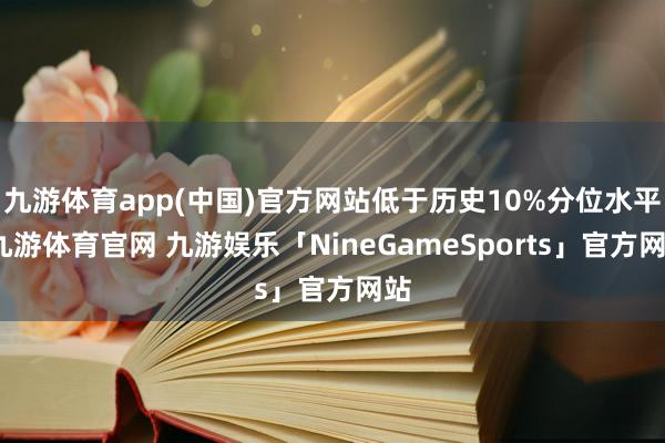九游体育app(中国)官方网站低于历史10%分位水平-九游体育官网 九游娱乐「NineGameSports」官方网站