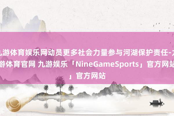 九游体育娱乐网动员更多社会力量参与河湖保护责任-九游体育官网 九游娱乐「NineGameSports」官方网站
