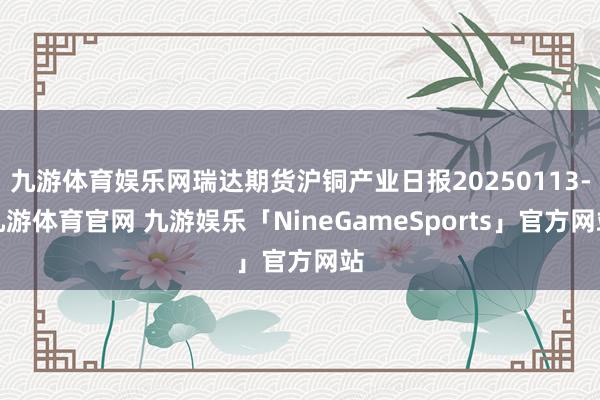 九游体育娱乐网瑞达期货沪铜产业日报20250113-九游体育官网 九游娱乐「NineGameSports」官方网站