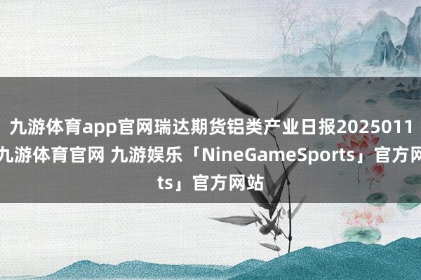 九游体育app官网瑞达期货铝类产业日报20250113-九游体育官网 九游娱乐「NineGameSports」官方网站