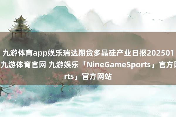 九游体育app娱乐瑞达期货多晶硅产业日报20250113-九游体育官网 九游娱乐「NineGameSports」官方网站