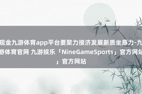 现金九游体育app平台要聚力接济发展新质坐蓐力-九游体育官网 九游娱乐「NineGameSports」官方网站