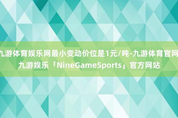九游体育娱乐网最小变动价位是1元/吨-九游体育官网 九游娱乐「NineGameSports」官方网站