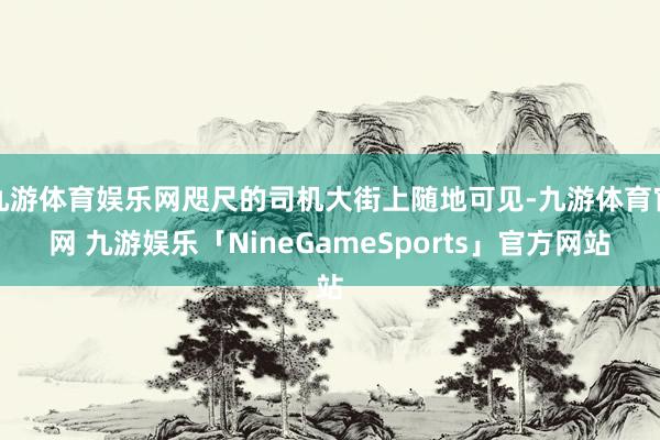 九游体育娱乐网咫尺的司机大街上随地可见-九游体育官网 九游娱乐「NineGameSports」官方网站