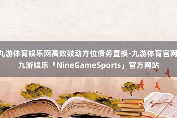 九游体育娱乐网高效鼓动方位债务置换-九游体育官网 九游娱乐「NineGameSports」官方网站