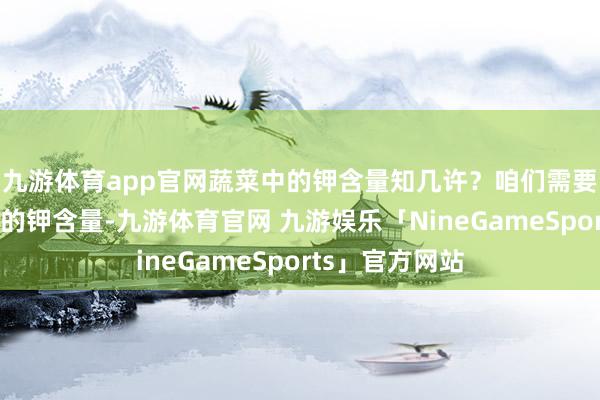 九游体育app官网蔬菜中的钾含量知几许？咱们需要了解不同蔬菜的钾含量-九游体育官网 九游娱乐「NineGameSports」官方网站