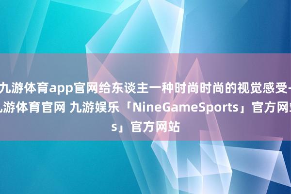 九游体育app官网给东谈主一种时尚时尚的视觉感受-九游体育官网 九游娱乐「NineGameSports」官方网站