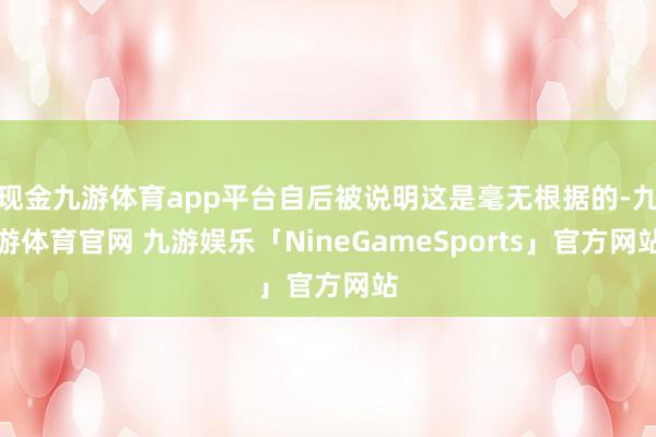 现金九游体育app平台自后被说明这是毫无根据的-九游体育官网 九游娱乐「NineGameSports」官方网站