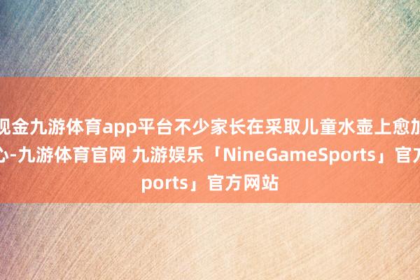现金九游体育app平台不少家长在采取儿童水壶上愈加的全心-九游体育官网 九游娱乐「NineGameSports」官方网站
