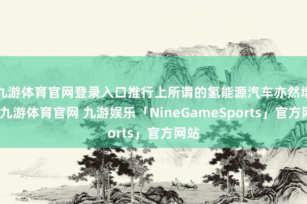 九游体育官网登录入口推行上所谓的氢能源汽车亦然增程-九游体育官网 九游娱乐「NineGameSports」官方网站