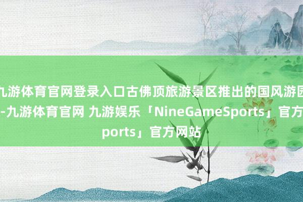 九游体育官网登录入口古佛顶旅游景区推出的国风游园行径-九游体育官网 九游娱乐「NineGameSports」官方网站