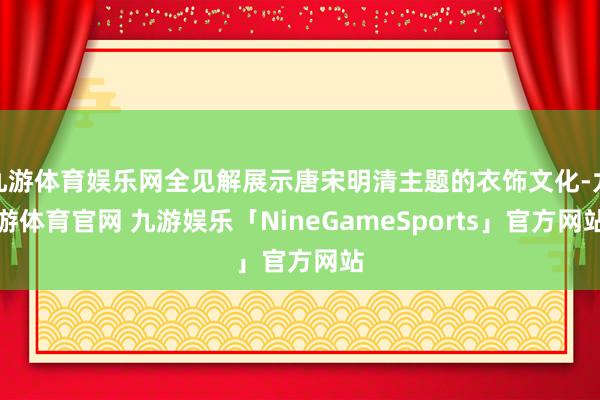 九游体育娱乐网全见解展示唐宋明清主题的衣饰文化-九游体育官网 九游娱乐「NineGameSports」官方网站