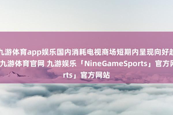 九游体育app娱乐国内消耗电视商场短期内呈现向好趋势-九游体育官网 九游娱乐「NineGameSports」官方网站
