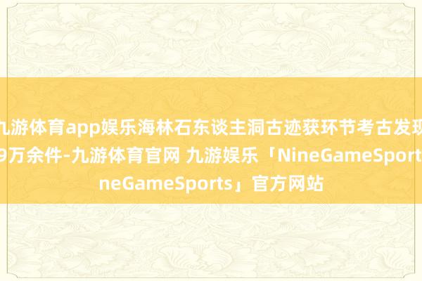 九游体育app娱乐海林石东谈主洞古迹获环节考古发现 出土石成品9万余件-九游体育官网 九游娱乐「NineGameSports」官方网站