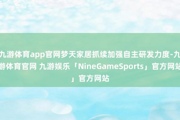 九游体育app官网梦天家居抓续加强自主研发力度-九游体育官网 九游娱乐「NineGameSports」官方网站