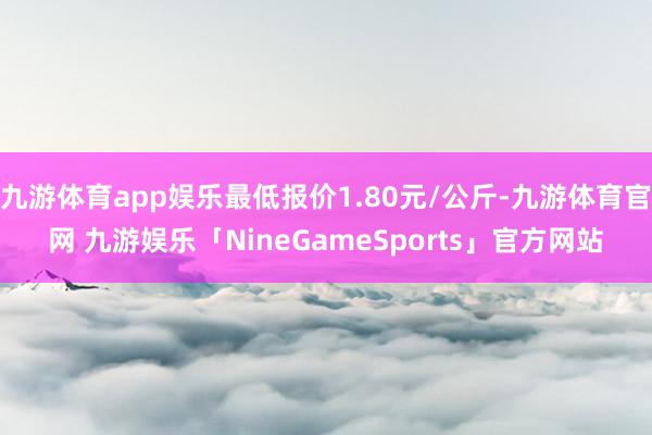 九游体育app娱乐最低报价1.80元/公斤-九游体育官网 九游娱乐「NineGameSports」官方网站