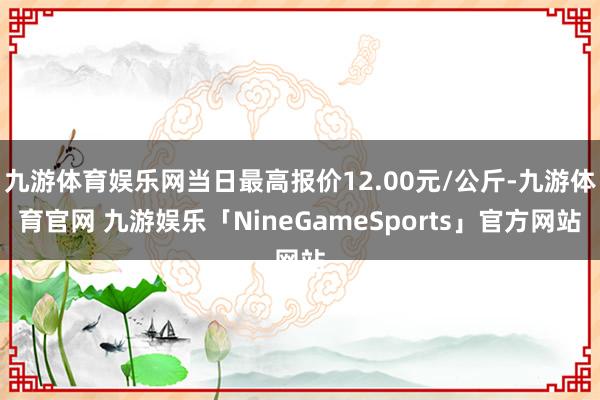 九游体育娱乐网当日最高报价12.00元/公斤-九游体育官网 九游娱乐「NineGameSports」官方网站