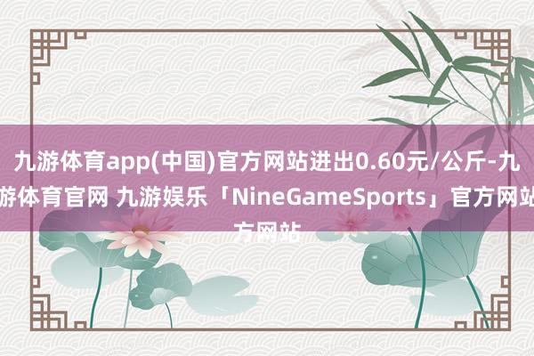 九游体育app(中国)官方网站进出0.60元/公斤-九游体育官网 九游娱乐「NineGameSports」官方网站