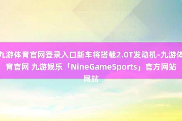 九游体育官网登录入口新车将搭载2.0T发动机-九游体育官网 九游娱乐「NineGameSports」官方网站