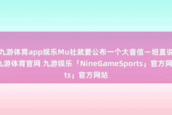 九游体育app娱乐Mu社就要公布一个大音信ー坦直说-九游体育官网 九游娱乐「NineGameSports」官方网站