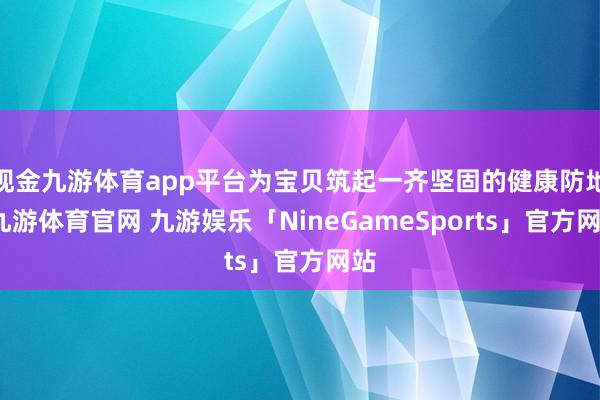 现金九游体育app平台为宝贝筑起一齐坚固的健康防地-九游体育官网 九游娱乐「NineGameSports」官方网站