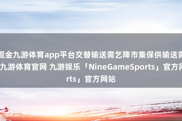 现金九游体育app平台交替输送需乞降市集保供输送需要-九游体育官网 九游娱乐「NineGameSports」官方网站