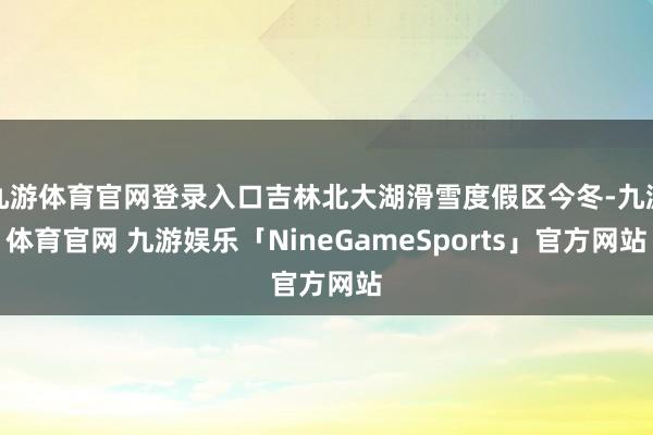 九游体育官网登录入口吉林北大湖滑雪度假区今冬-九游体育官网 九游娱乐「NineGameSports」官方网站