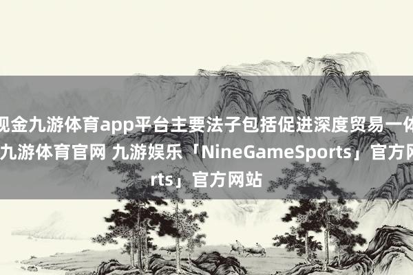 现金九游体育app平台主要法子包括促进深度贸易一体化-九游体育官网 九游娱乐「NineGameSports」官方网站
