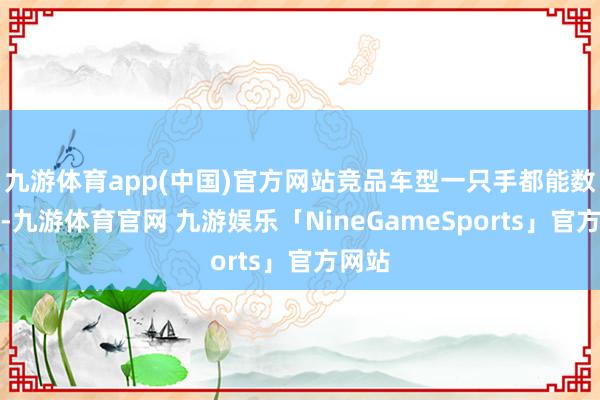 九游体育app(中国)官方网站竞品车型一只手都能数出来-九游体育官网 九游娱乐「NineGameSports」官方网站