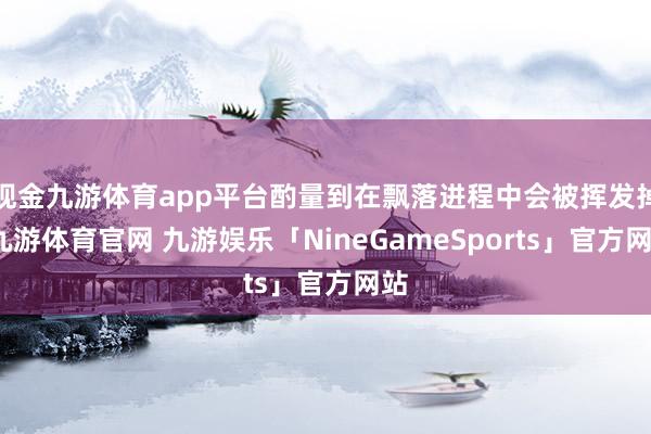 现金九游体育app平台酌量到在飘落进程中会被挥发掉-九游体育官网 九游娱乐「NineGameSports」官方网站
