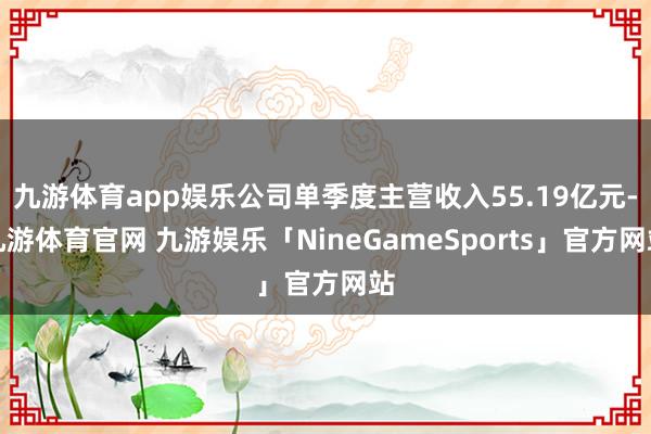 九游体育app娱乐公司单季度主营收入55.19亿元-九游体育官网 九游娱乐「NineGameSports」官方网站