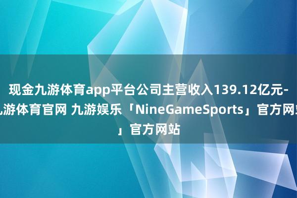 现金九游体育app平台公司主营收入139.12亿元-九游体育官网 九游娱乐「NineGameSports」官方网站