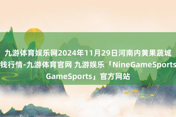 九游体育娱乐网2024年11月29日河南内黄果蔬城有限公司价钱行情-九游体育官网 九游娱乐「NineGameSports」官方网站