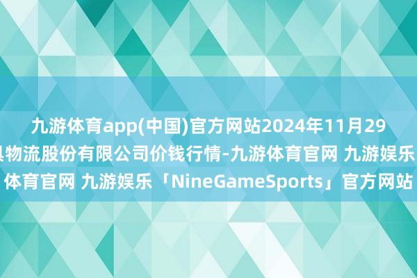 九游体育app(中国)官方网站2024年11月29日河南万邦海外农家具物流股份有限公司价钱行情-九游体育官网 九游娱乐「NineGameSports」官方网站