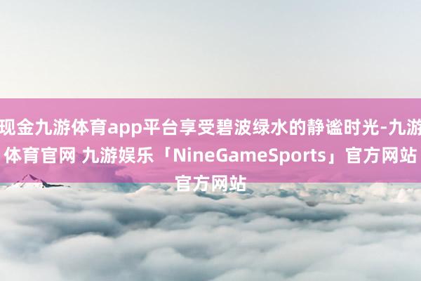 现金九游体育app平台享受碧波绿水的静谧时光-九游体育官网 九游娱乐「NineGameSports」官方网站