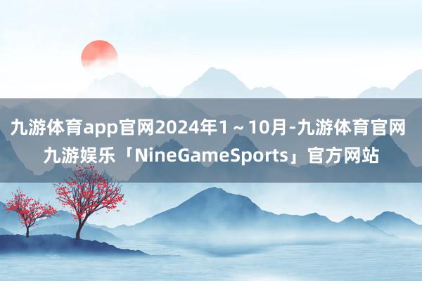 九游体育app官网2024年1～10月-九游体育官网 九游娱乐「NineGameSports」官方网站