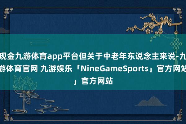 现金九游体育app平台但关于中老年东说念主来说-九游体育官网 九游娱乐「NineGameSports」官方网站