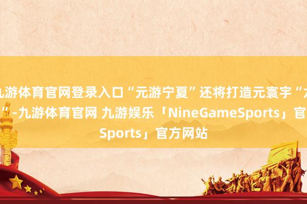 九游体育官网登录入口“元游宁夏”还将打造元寰宇“六特农场”-九游体育官网 九游娱乐「NineGameSports」官方网站