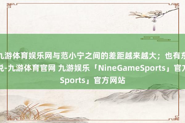 九游体育娱乐网与范小宁之间的差距越来越大；也有东谈主说-九游体育官网 九游娱乐「NineGameSports」官方网站