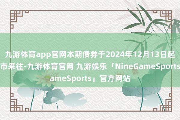 九游体育app官网本期债券于2024年12月13日起在深交所上市来往-九游体育官网 九游娱乐「NineGameSports」官方网站