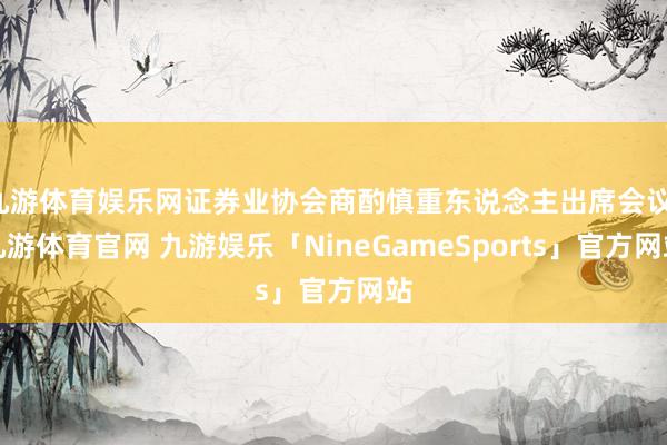 九游体育娱乐网证券业协会商酌慎重东说念主出席会议-九游体育官网 九游娱乐「NineGameSports」官方网站