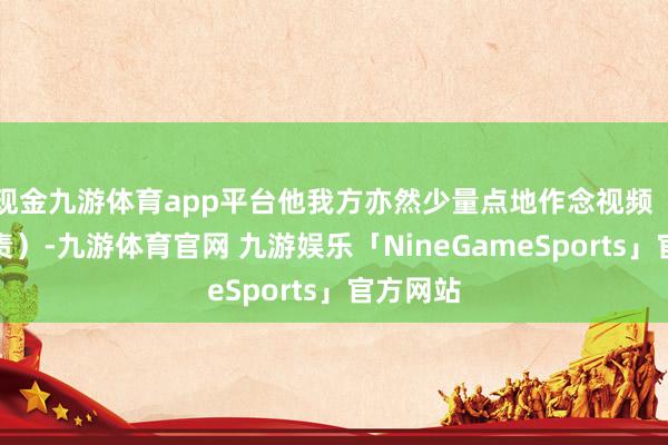 现金九游体育app平台他我方亦然少量点地作念视频(致力职责)-九游体育官网 九游娱乐「NineGameSports」官方网站