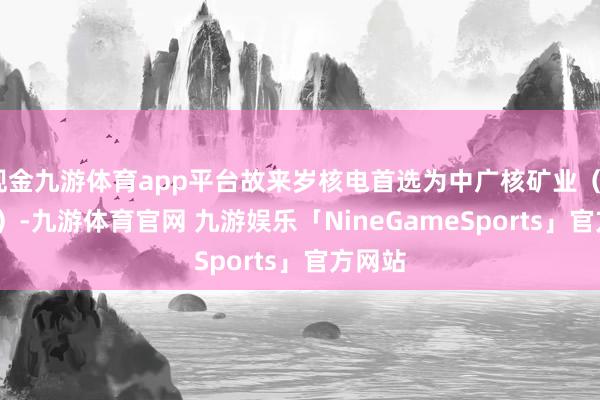 现金九游体育app平台故来岁核电首选为中广核矿业（01164）-九游体育官网 九游娱乐「NineGameSports」官方网站