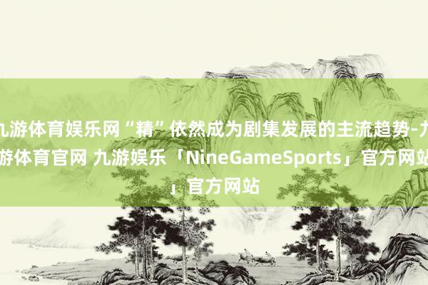 九游体育娱乐网“精”依然成为剧集发展的主流趋势-九游体育官网 九游娱乐「NineGameSports」官方网站
