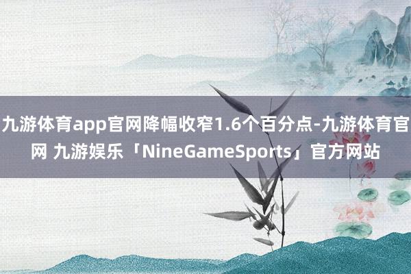 九游体育app官网降幅收窄1.6个百分点-九游体育官网 九游娱乐「NineGameSports」官方网站