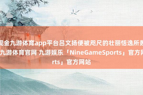 现金九游体育app平台吕文扬便被咫尺的壮丽恬逸所轰动-九游体育官网 九游娱乐「NineGameSports」官方网站