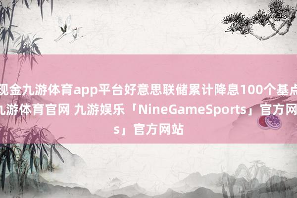 现金九游体育app平台好意思联储累计降息100个基点-九游体育官网 九游娱乐「NineGameSports」官方网站