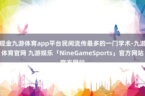 现金九游体育app平台民间流传最多的一门学术-九游体育官网 九游娱乐「NineGameSports」官方网站